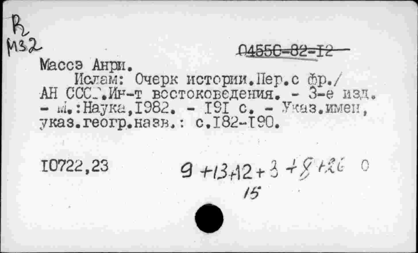 ﻿
-04^0-0^12 Массэ Анри.
Ислам: Очерк истории.Пер.с йр./ АН СОСЛИи-т востоковедения. - 3-е изд. - 14.: Наука, 1982. - 191 с. - Указ, имен, указ.геогр.назв.: с.182-190.
10722,23	9 ^3421-3-/?^ 0
/5"